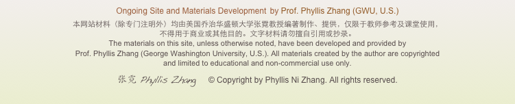 Ongoing Site and Materials Development  by Prof. Phyllis Zhang (GWU, U.S.)
本网站材料（除专门注明外）均由美国乔治华盛顿大学张霓教授编著制作、提供，仅限于教师参考及课堂使用， 不得用于商业或其他目的。文字材料请勿擅自引用或抄录。 
The materials on this site, unless otherwise noted, have been developed and provided by  Prof. Phyllis Zhang (George Washington University, U.S.). All materials created by the author are copyrighted  and limited to educational and non-commercial use only.
张霓 Phyllis Zhang    © Copyright by Phyllis Ni Zhang. All rights reserved.
