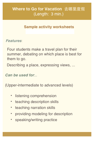 
Where to Go for Vacation  去哪里度假 (Length:  3 min.)

Sample activity worksheets 
  videoworksheet_dujia_web.pdf

Features: 

Four students make a travel plan for their summer, debating on which place is best for them to go.   
    Describing a place, expressing views, ...  

Can be used for:.. 

(Upper-intermediate to advanced levels)

 listening comprehension    
 teaching description skills
 teaching narration skills
 providing modeling for description  
 speaking/writing practice

 
