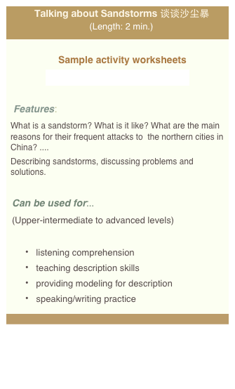 Talking about Sandstorms 谈谈沙尘暴 (Length: 2 min.)

Sample activity worksheets
videoworksheet_shachenbao_web.pdf

Features: 
What is a sandstorm? What is it like? What are the main reasons for their frequent attacks to  the northern cities in China? .... 
Describing sandstorms, discussing problems and solutions. 

Can be used for:.. 
(Upper-intermediate to advanced levels)

 listening comprehension    
 teaching description skills
 providing modeling for description  
 speaking/writing practice
