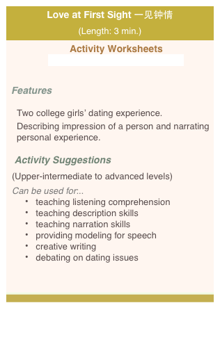 Love at First Sight 一见钟情 (Length: 3 min.)
 Activity Worksheets 
 videoworksheet_zhongqing_web.pdf


Features 

Two college girls’ dating experience.
Describing impression of a person and narrating personal experience.  

   Activity Suggestions  
(Upper-intermediate to advanced levels)
Can be used for:.. 
 teaching listening comprehension    
 teaching description skills
 teaching narration skills
 providing modeling for speech  
 creative writing
 debating on dating issues 








