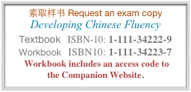 索取样书 Request an exam copy 
Developing Chinese Fluency
Textbook   ISBN-10: 1-111-34222-9 
Workbook   ISBN10: 1-111-34223-7
 Workbook includes an access code to  the Companion Website.